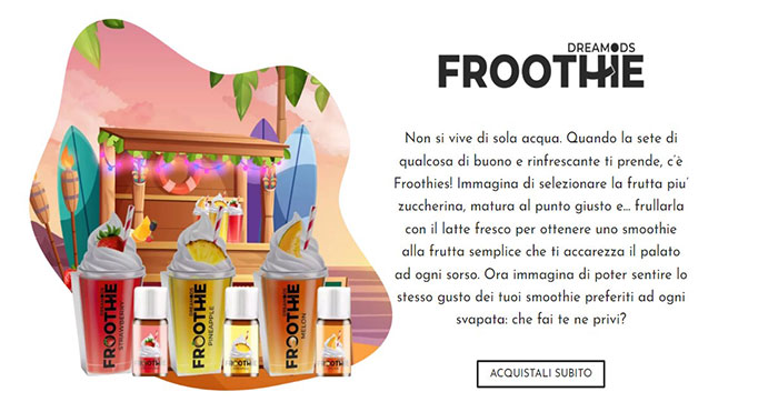 Flavors Dreamonds FROOTHIE - Immagina di selezionare la frutta piu’ zuccherina, matura al punto giusto e... frullarla con il latte fresco per ottenere uno smoothie alla frutta semplice che ti accarezza il palato ad ogni sorso. Ora immagina di poter sentire lo stesso gusto dei tuoi smoothie preferiti ad ogni svapata: che fai te ne privi?